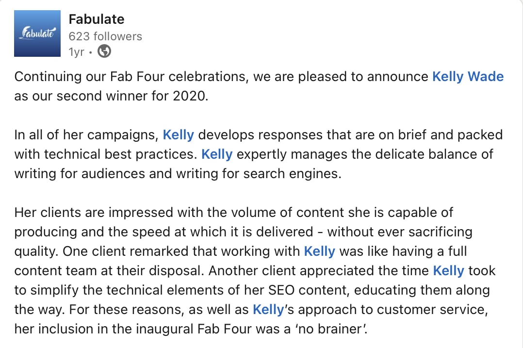 A screenshot of a social media post from marketing platform, Fabulate, that says: “ Continuing our Fab Four celebrations, we are pleased to announce Kelly Wade as our second winner for 2020. In all of her campaigns, Kelly develops responses that are on brief and packed with technical best practices. Kelly expertly manages the delicate balance of writing for audiences and writing for search engines. Her clients are impressed with the volume of content she is capable of producing and the speed at which it is delivered - without ever sacrificing quality. One client remarked that working with Kelly was like having a full content team at their disposal. Another client appreciated the time Kelly took to simplify the technical elements of her SEO content, educating them along the way. For these reasons, as well as Kelly's approach to customer service, her inclusion in the inaugural Fab Four was a 'no brainer!’”